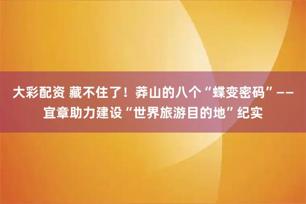大彩配资 藏不住了！莽山的八个“蝶变密码”——宜章助力建设“世界旅游目的地”纪实