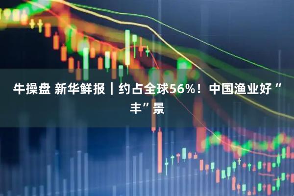 牛操盘 新华鲜报|约占全球56%!中国渔业好“丰”景