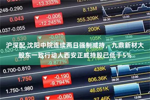 沪深配 沈阳中院连续两日强制减持,九鼎新材大股东一致行动人西安正威持股已低于5%