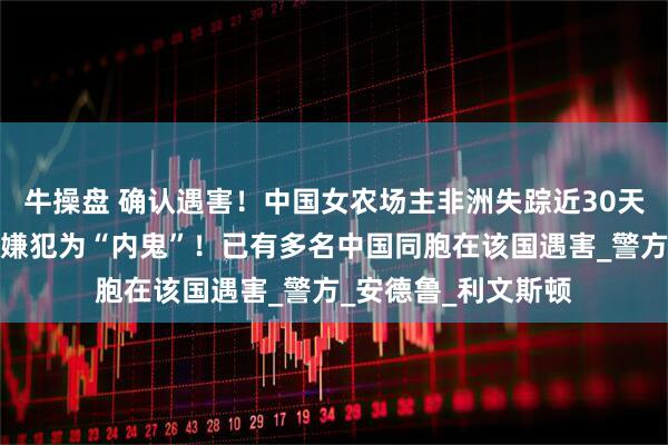 牛操盘 确认遇害!中国女农场主非洲失踪近30天后,遗体被发现,嫌犯为“内鬼”!已有多名中国同胞在该国遇害_警方_安德鲁_利文斯顿