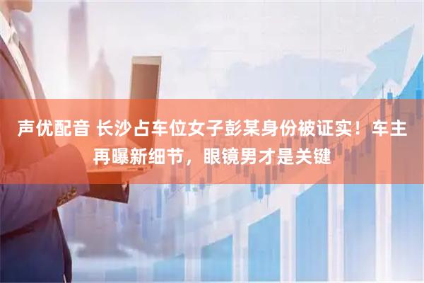声优配音 长沙占车位女子彭某身份被证实!车主再曝新细节,眼镜男才是关键