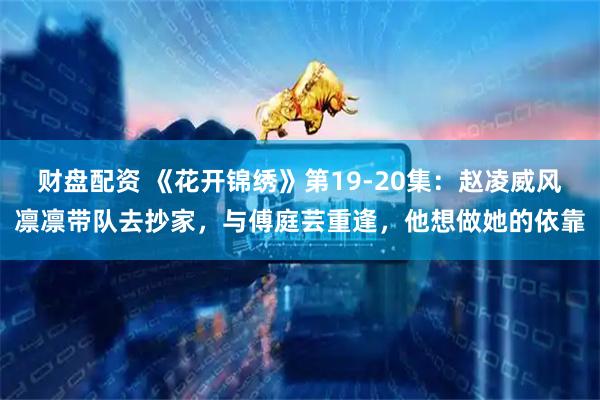 财盘配资 《花开锦绣》第19-20集：赵凌威风凛凛带队去抄家，与傅庭芸重逢，他想做她的依靠