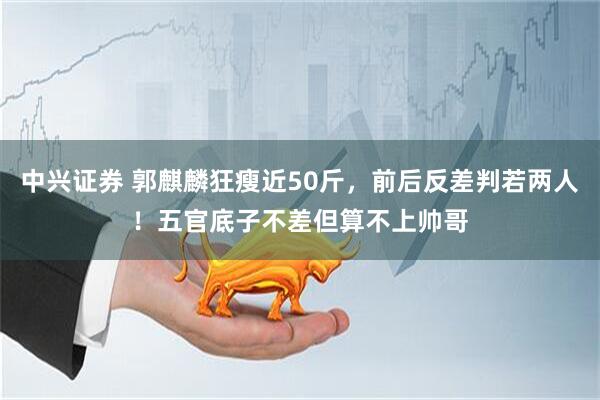 中兴证券 郭麒麟狂瘦近50斤，前后反差判若两人！五官底子不差但算不上帅哥