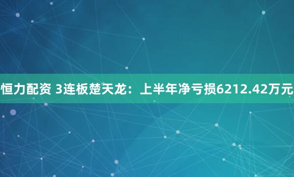 恒力配资 3连板楚天龙：上半年净亏损6212.42万元